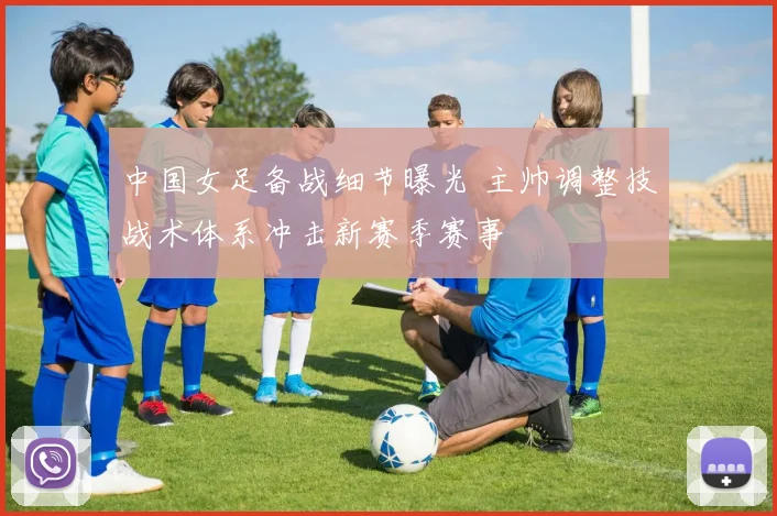 中国女足备战细节曝光 主帅调整技战术体系冲击新赛季赛事