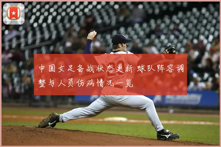 中国女足备战状态更新 球队阵容调整与人员伤病情况一览