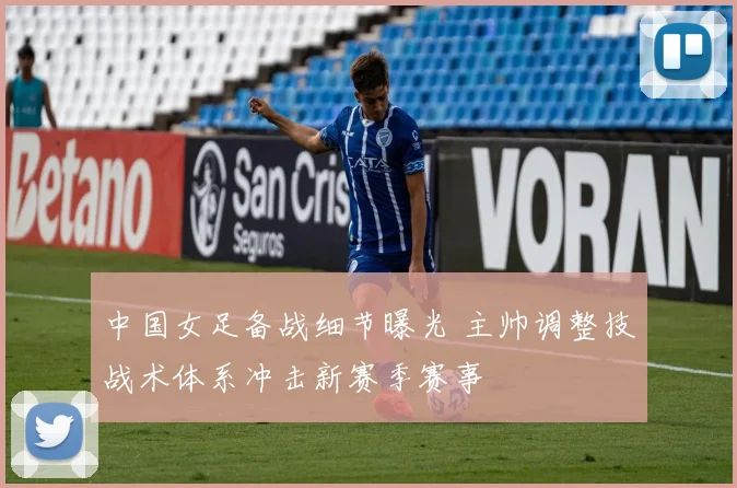 中国女足备战细节曝光 主帅调整技战术体系冲击新赛季赛事