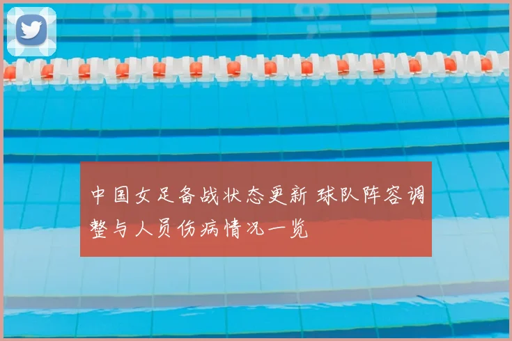 中国女足备战状态更新 球队阵容调整与人员伤病情况一览